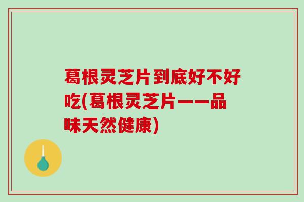 葛根灵芝片到底好不好吃(葛根灵芝片——品味天然健康) 葛根灵芝片到底好不好吃(葛根灵芝片——品味天然健康)