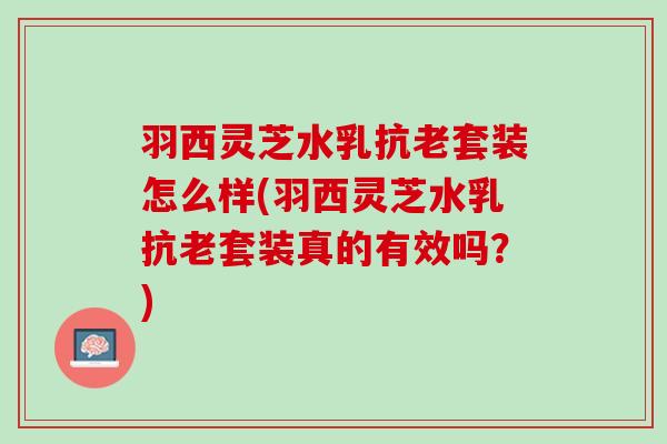 羽西灵芝水乳抗老套装怎么样(羽西灵芝水乳抗老套装真的有效吗？)