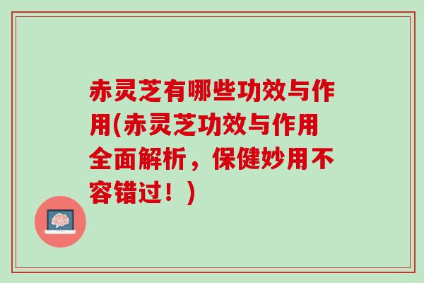 赤灵芝有哪些功效与作用(赤灵芝功效与作用全面解析，保健妙用不容错过！)