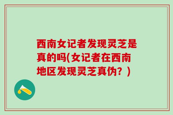 西南女记者发现灵芝是真的吗(女记者在西南地区发现灵芝真伪？)