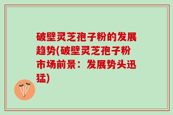 破壁灵芝孢子粉的发展趋势(破壁灵芝孢子粉市场前景：发展势头迅猛)