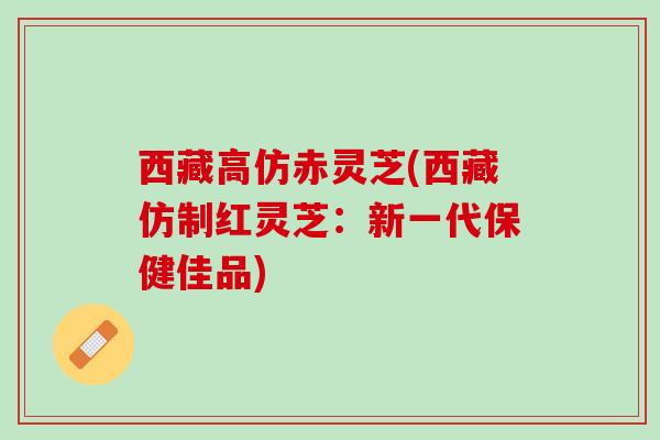 西藏高仿赤灵芝(西藏仿制红灵芝：新一代保健佳品)