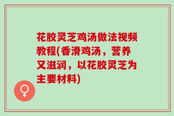 花胶灵芝鸡汤做法视频教程(香滑鸡汤，营养又滋润，以花胶灵芝为主要材料)