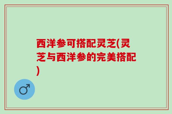 西洋参可搭配灵芝(灵芝与西洋参的完美搭配)