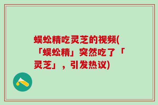 蜈蚣精吃灵芝的视频(「蜈蚣精」突然吃了「灵芝」，引发热议)