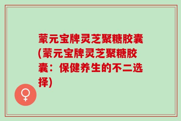 蒙元宝牌灵芝聚糖胶囊(蒙元宝牌灵芝聚糖胶囊：保健养生的不二选择)