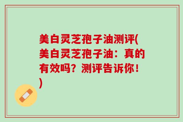 美白灵芝孢子油测评(美白灵芝孢子油：真的有效吗？测评告诉你！)