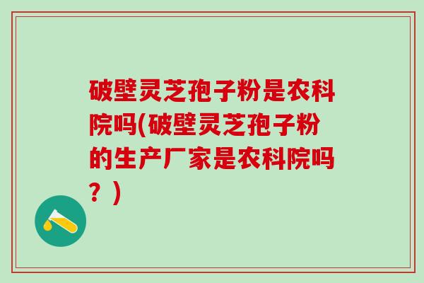 破壁灵芝孢子粉是农科院吗(破壁灵芝孢子粉的生产厂家是农科院吗？)