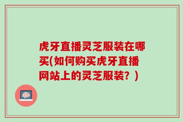 虎牙直播灵芝服装在哪买(如何购买虎牙直播网站上的灵芝服装？)