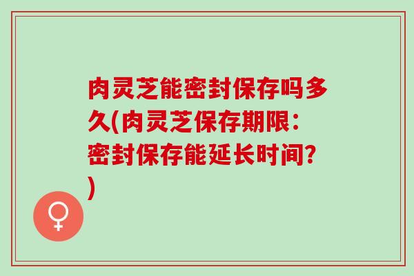 肉灵芝能密封保存吗多久(肉灵芝保存期限：密封保存能延长时间？)