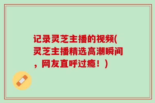 记录灵芝主播的视频(灵芝主播精选高潮瞬间，网友直呼过瘾！)