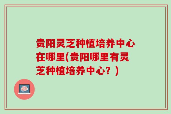 贵阳灵芝种植培养中心在哪里(贵阳哪里有灵芝种植培养中心？)