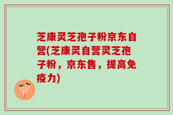 芝康灵芝孢子粉京东自营(芝康灵自营灵芝孢子粉,京东售,提高免疫力) 芝康灵芝孢子粉京东自营(芝康灵自营灵芝孢子粉,京东售,提高免疫力)