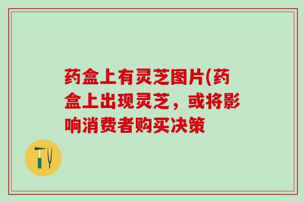 药盒上有灵芝图片(药盒上出现灵芝，或将影响消费者购买决策