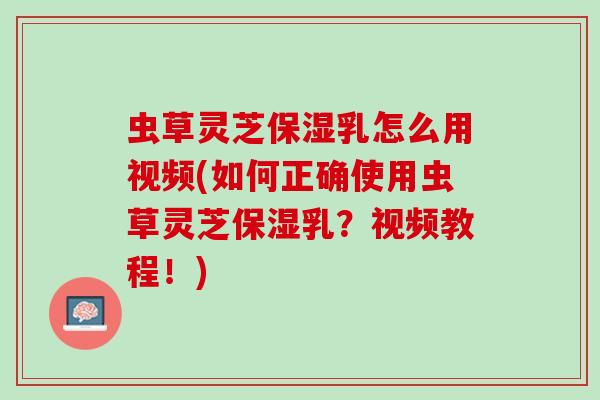 虫草灵芝保湿乳怎么用视频(如何正确使用虫草灵芝保湿乳？视频教程！)