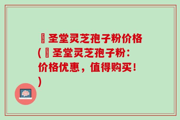 葯圣堂灵芝孢子粉价格(葯圣堂灵芝孢子粉：价格优惠，值得购买！)