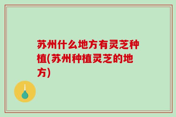 苏州什么地方有灵芝种植(苏州种植灵芝的地方)
