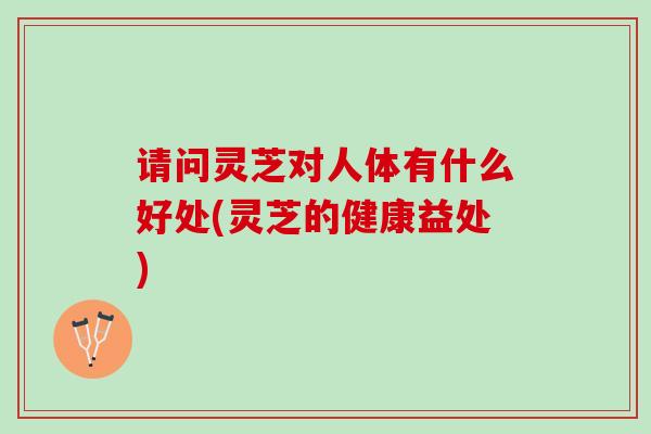 请问灵芝对人体有什么好处(灵芝的健康益处)
