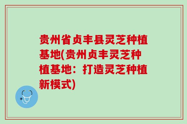 贵州省贞丰县灵芝种植基地(贵州贞丰灵芝种植基地：打造灵芝种植新模式)
