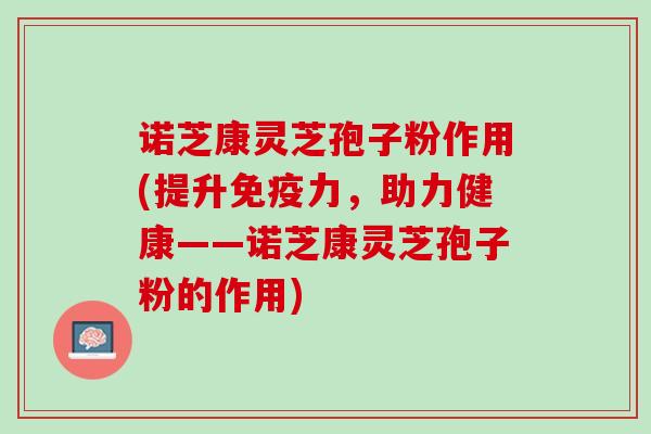 诺芝康灵芝孢子粉作用(提升免疫力，助力健康——诺芝康灵芝孢子粉的作用)