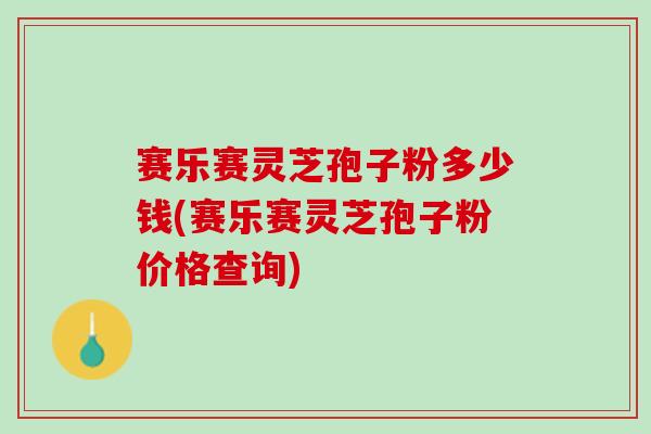 赛乐赛灵芝孢子粉多少钱(赛乐赛灵芝孢子粉价格查询)