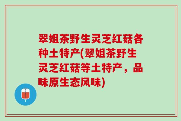 翠姐茶野生灵芝红菇各种土特产(翠姐茶野生灵芝红菇等土特产,品味原生态风味) 翠姐茶野生灵芝红菇各种土特产(翠姐茶野生灵芝红菇等土特产,品味原生态风味)
