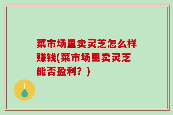 菜市场里卖灵芝怎么样赚钱(菜市场里卖灵芝能否盈利?) 菜市场里卖灵芝怎么样赚钱(菜市场里卖灵芝能否盈利?)