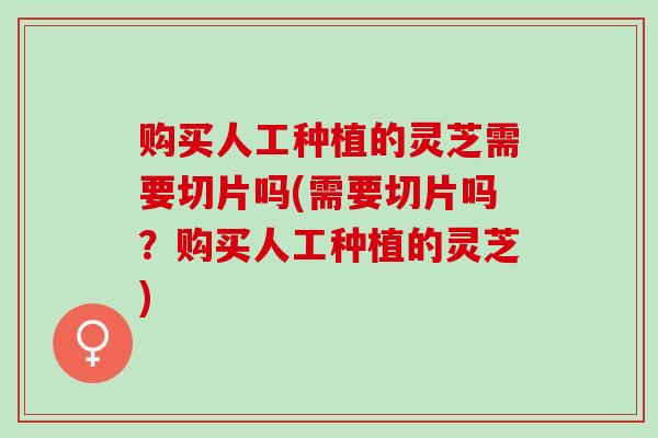 购买人工种植的灵芝需要切片吗(需要切片吗？购买人工种植的灵芝)
