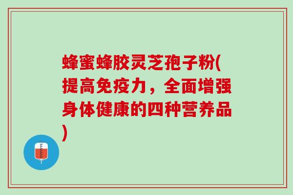 蜂蜜蜂胶灵芝孢子粉(提高免疫力，全面增强身体健康的四种营养品)