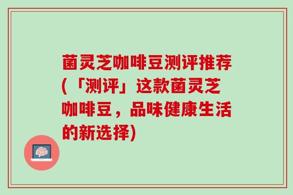 菌灵芝咖啡豆测评推荐(「测评」这款菌灵芝咖啡豆，品味健康生活的新选择)