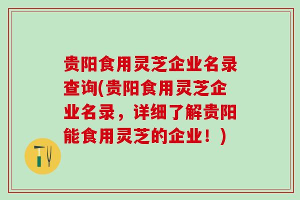 贵阳食用灵芝企业名录查询(贵阳食用灵芝企业名录,详细了解贵阳能食用灵芝的企业!) 贵阳食用灵芝企业名录查询(贵阳食用灵芝企业名录,详细了解贵阳能食用灵芝的企业!)
