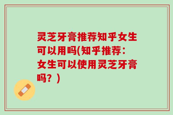 灵芝牙膏推荐知乎女生可以用吗(知乎推荐：女生可以使用灵芝牙膏吗？)