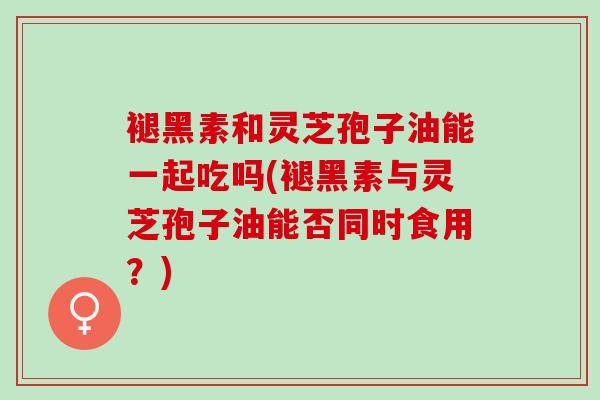 褪黑素和灵芝孢子油能一起吃吗(褪黑素与灵芝孢子油能否同时食用？)