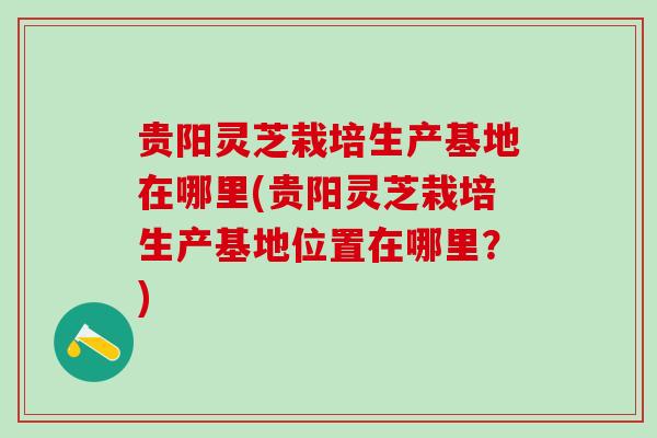 贵阳灵芝栽培生产基地在哪里(贵阳灵芝栽培生产基地位置在哪里？)