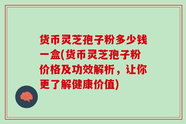 货币灵芝孢子粉多少钱一盒(货币灵芝孢子粉价格及功效解析，让你更了解健康价值)