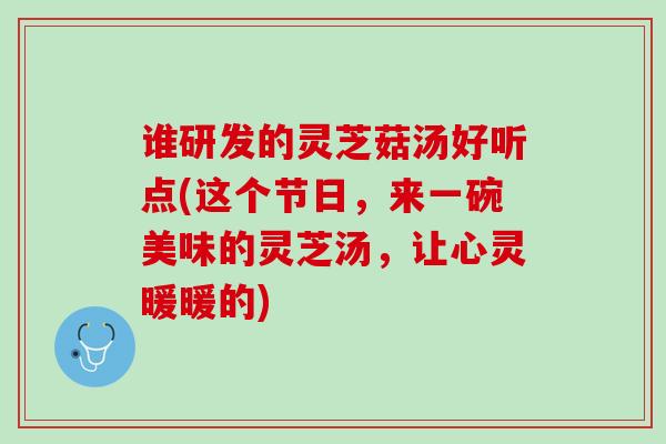 谁研发的灵芝菇汤好听点(这个节日，来一碗美味的灵芝汤，让心灵暖暖的)