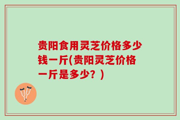 贵阳食用灵芝价格多少钱一斤(贵阳灵芝价格一斤是多少？)
