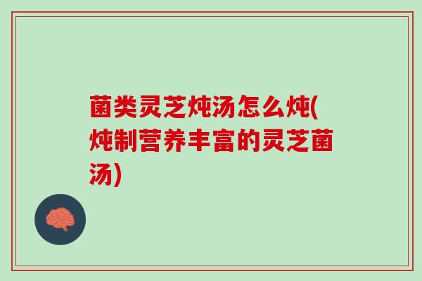 菌类灵芝炖汤怎么炖(炖制营养丰富的灵芝菌汤)