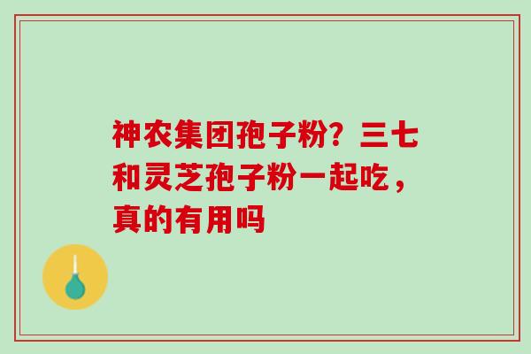 神农集团孢子粉？三七和灵芝孢子粉一起吃，真的有用吗