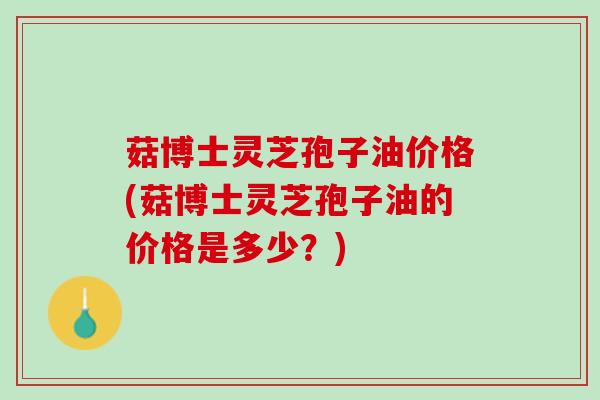菇博士灵芝孢子油价格(菇博士灵芝孢子油的价格是多少？)