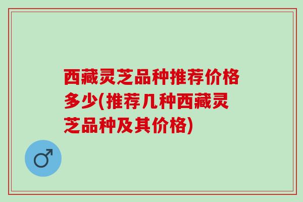 西藏灵芝品种推荐价格多少(推荐几种西藏灵芝品种及其价格)