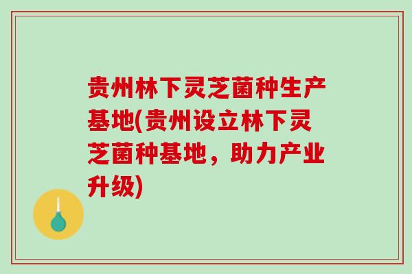 贵州林下灵芝菌种生产基地(贵州设立林下灵芝菌种基地，助力产业升级)