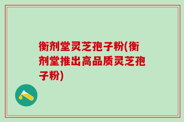 衡剂堂灵芝孢子粉(衡剂堂推出高品质灵芝孢子粉) 衡剂堂灵芝孢子粉(衡剂堂推出高品质灵芝孢子粉)