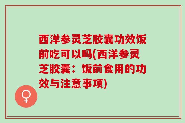 西洋参灵芝胶囊功效饭前吃可以吗(西洋参灵芝胶囊：饭前食用的功效与注意事项)