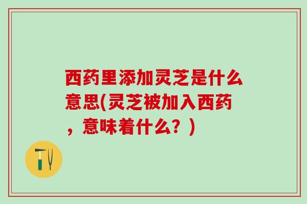 西药里添加灵芝是什么意思(灵芝被加入西药，意味着什么？)