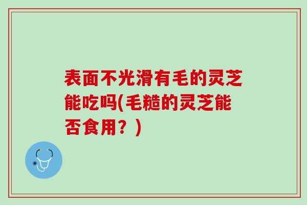 表面不光滑有毛的灵芝能吃吗(毛糙的灵芝能否食用？)