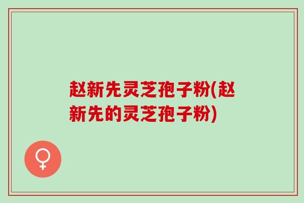 赵新先灵芝孢子粉(赵新先的灵芝孢子粉)