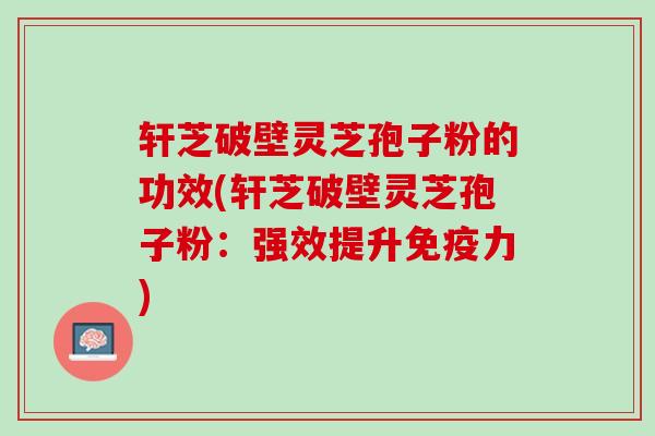 轩芝破壁灵芝孢子粉的功效(轩芝破壁灵芝孢子粉：强效提升免疫力)