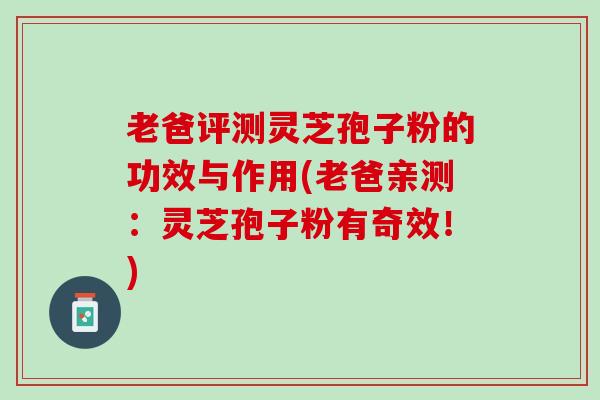 老爸评测灵芝孢子粉的功效与作用(老爸亲测：灵芝孢子粉有奇效！)