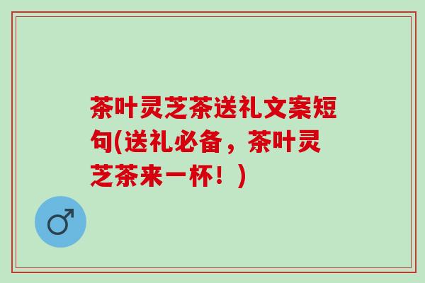 茶叶灵芝茶送礼文案短句(送礼必备，茶叶灵芝茶来一杯！)